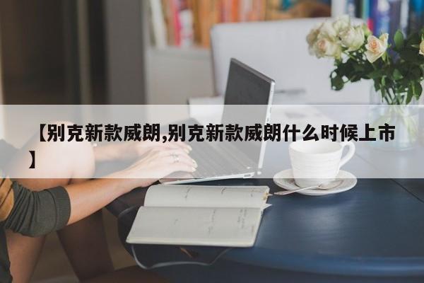 【别克新款威朗,别克新款威朗什么时候上市】