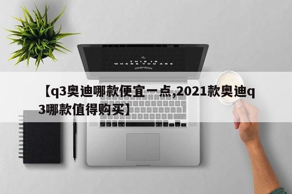 【q3奥迪哪款便宜一点,2021款奥迪q3哪款值得购买】