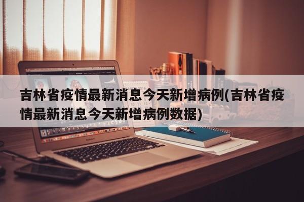 吉林省疫情最新消息今天新增病例(吉林省疫情最新消息今天新增病例数据)