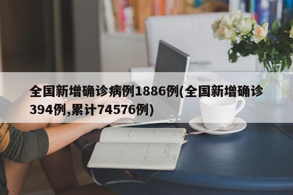 全国新增确诊病例1886例(全国新增确诊394例,累计74576例)