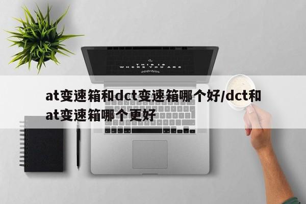 at变速箱和dct变速箱哪个好/dct和at变速箱哪个更好