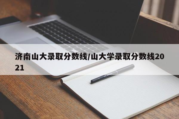 济南山大录取分数线/山大学录取分数线2021