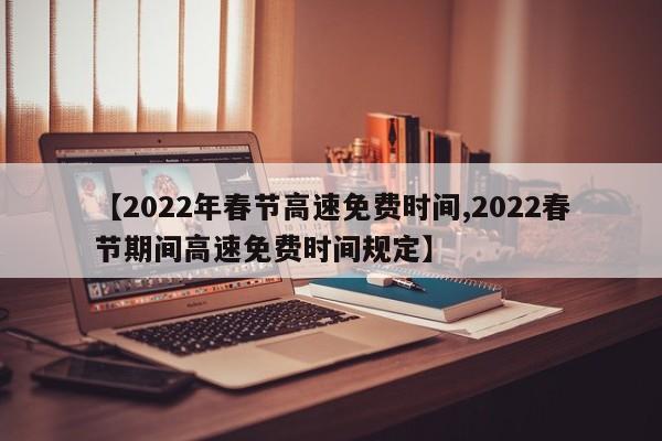 【2022年春节高速免费时间,2022春节期间高速免费时间规定】