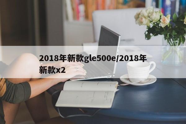2018年新款gle500e/2018年新款x2