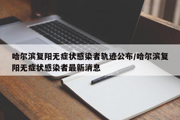 哈尔滨复阳无症状感染者轨迹公布/哈尔滨复阳无症状感染者最新消息