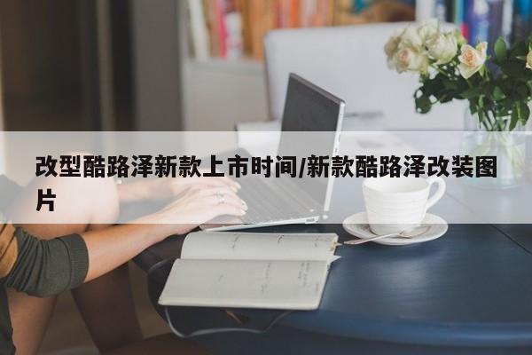 改型酷路泽新款上市时间/新款酷路泽改装图片