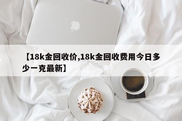 【18k金回收价,18k金回收费用今日多少一克最新】
