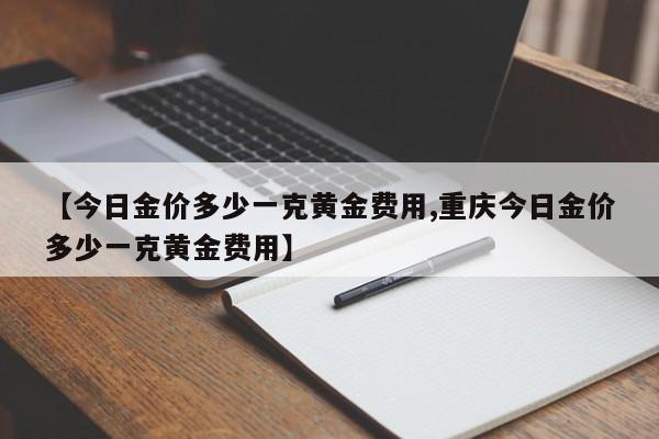 【今日金价多少一克黄金费用,重庆今日金价多少一克黄金费用】