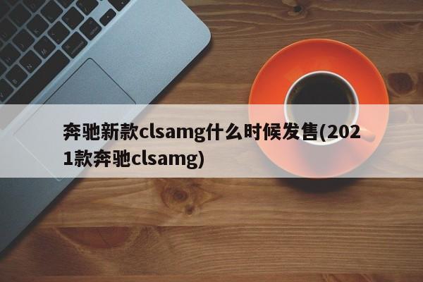 奔驰新款clsamg什么时候发售(2021款奔驰clsamg)