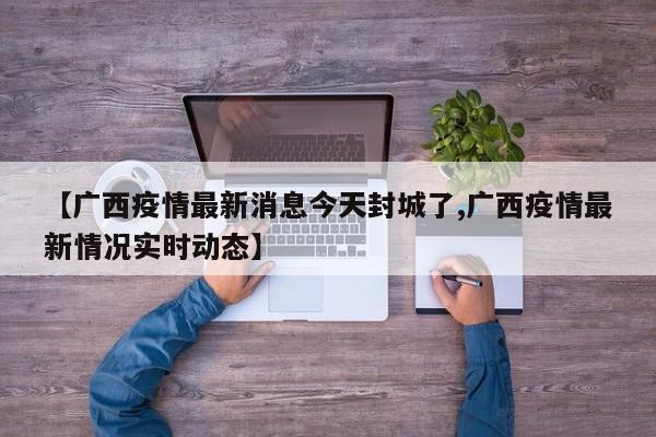 【广西疫情最新消息今天封城了,广西疫情最新情况实时动态】