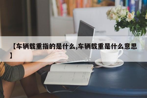 【车辆载重指的是什么,车辆载重是什么意思】