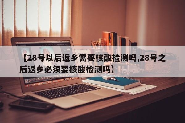 【28号以后返乡需要核酸检测吗,28号之后返乡必须要核酸检测吗】