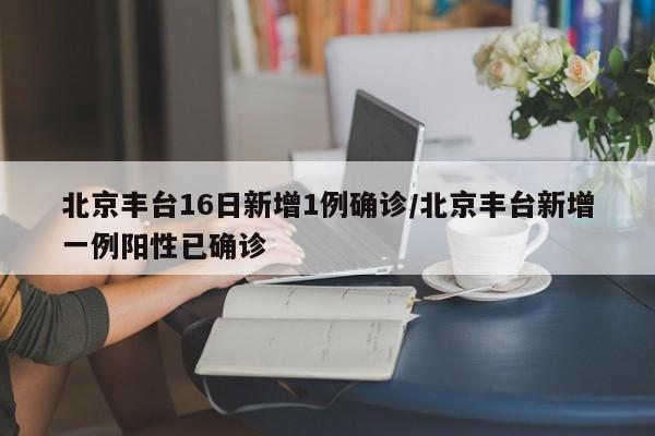 北京丰台16日新增1例确诊/北京丰台新增一例阳性已确诊