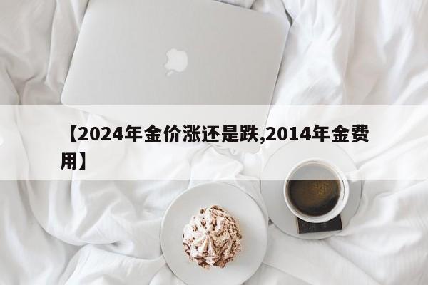 【2024年金价涨还是跌,2014年金费用】