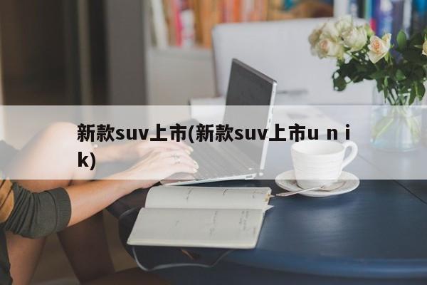 新款suv上市(新款suv上市u n ik)