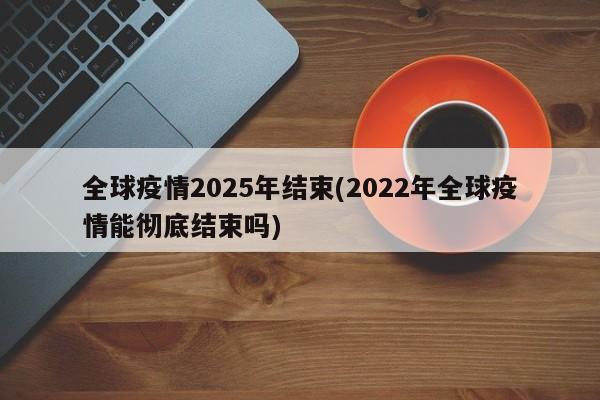 全球疫情2025年结束(2022年全球疫情能彻底结束吗)