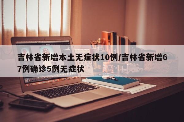 吉林省新增本土无症状10例/吉林省新增67例确诊5例无症状