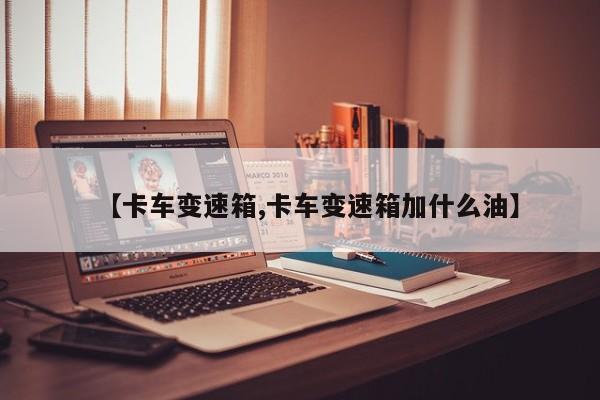 【卡车变速箱,卡车变速箱加什么油】