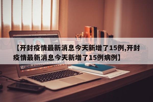 【开封疫情最新消息今天新增了15例,开封疫情最新消息今天新增了15例病例】