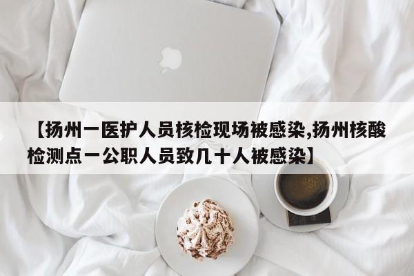 【扬州一医护人员核检现场被感染,扬州核酸检测点一公职人员致几十人被感染】