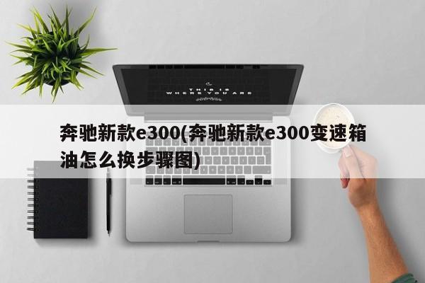 奔驰新款e300(奔驰新款e300变速箱油怎么换步骤图)