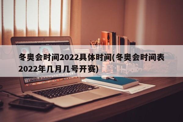 冬奥会时间2022具体时间(冬奥会时间表2022年几月几号开赛)