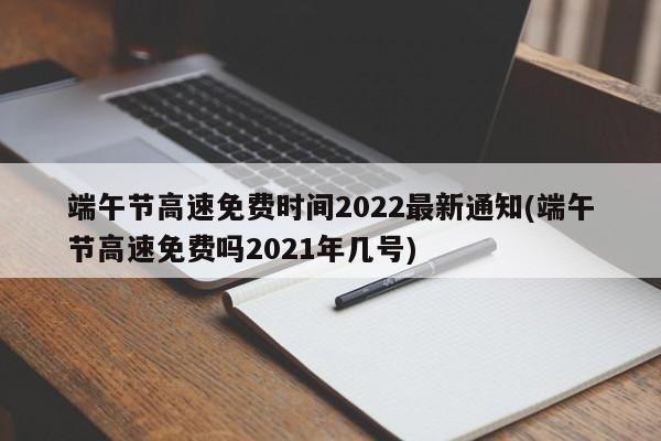 端午节高速免费时间2022最新通知(端午节高速免费吗2021年几号)