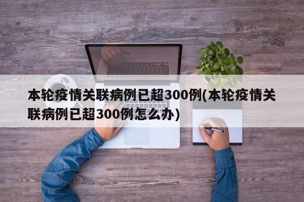 本轮疫情关联病例已超300例(本轮疫情关联病例已超300例怎么办)