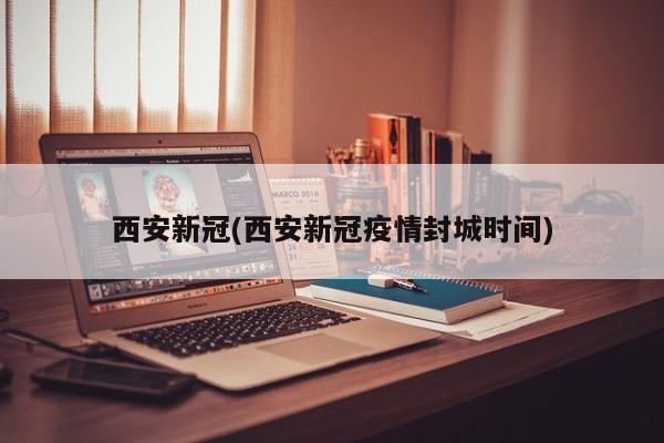 西安新冠(西安新冠疫情封城时间)