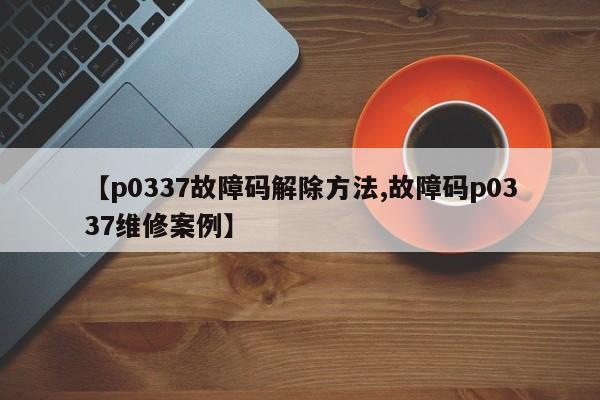 【p0337故障码解除方法,故障码p0337维修案例】