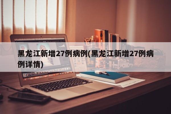 黑龙江新增27例病例(黑龙江新增27例病例详情)