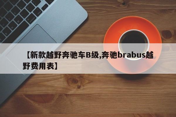 【新款越野奔驰车B级,奔驰brabus越野费用表】