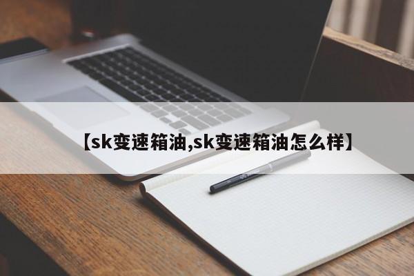 【sk变速箱油,sk变速箱油怎么样】