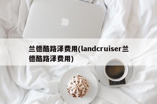 兰德酷路泽费用(landcruiser兰德酷路泽费用)