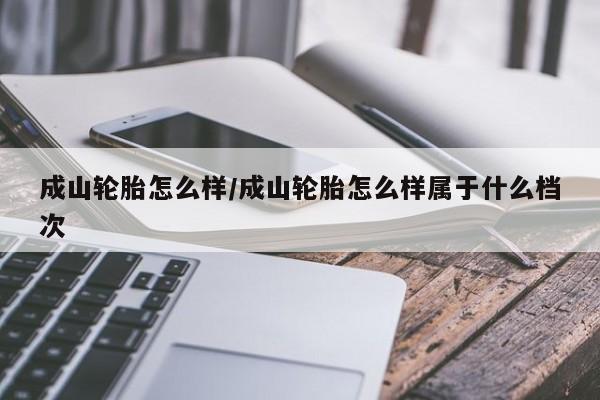 成山轮胎怎么样/成山轮胎怎么样属于什么档次