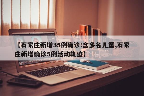 【石家庄新增35例确诊:含多名儿童,石家庄新增确诊5例活动轨迹】