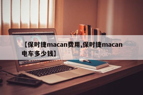 【保时捷macan费用,保时捷macan电车多少钱】
