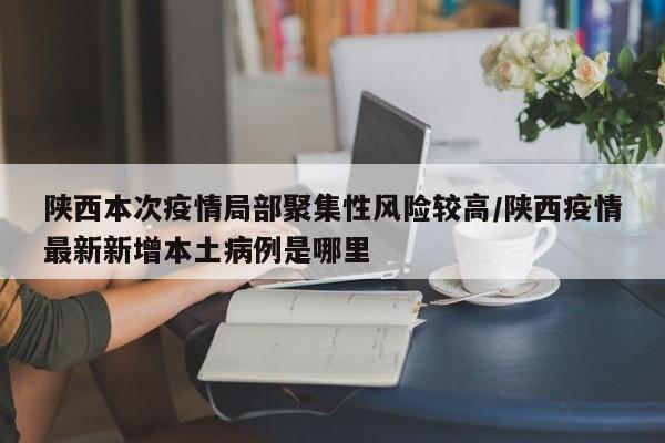 陕西本次疫情局部聚集性风险较高/陕西疫情最新新增本土病例是哪里