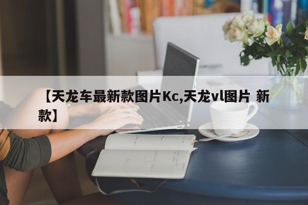 【天龙车最新款图片Kc,天龙vl图片 新款】