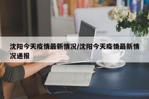 沈阳今天疫情最新情况/沈阳今天疫情最新情况通报