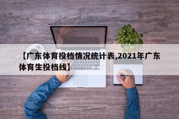 【广东体育投档情况统计表,2021年广东体育生投档线】