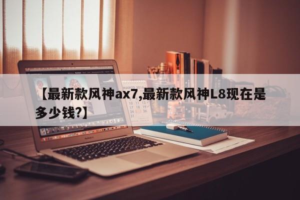 【最新款风神ax7,最新款风神L8现在是多少钱?】