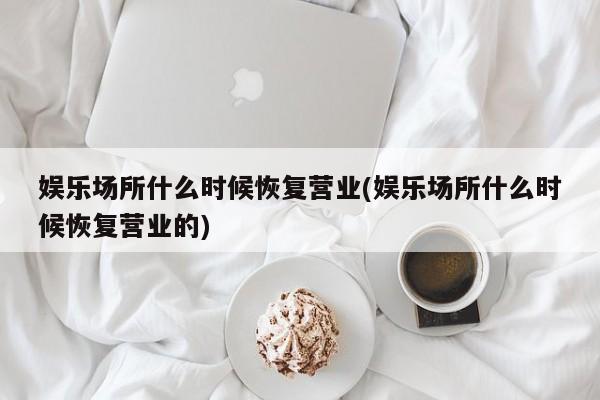娱乐场所什么时候恢复营业(娱乐场所什么时候恢复营业的)