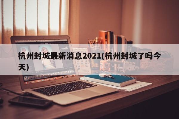 杭州封城最新消息2021(杭州封城了吗今天)
