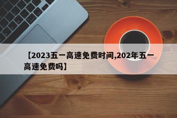 【2023五一高速免费时间,202年五一高速免费吗】
