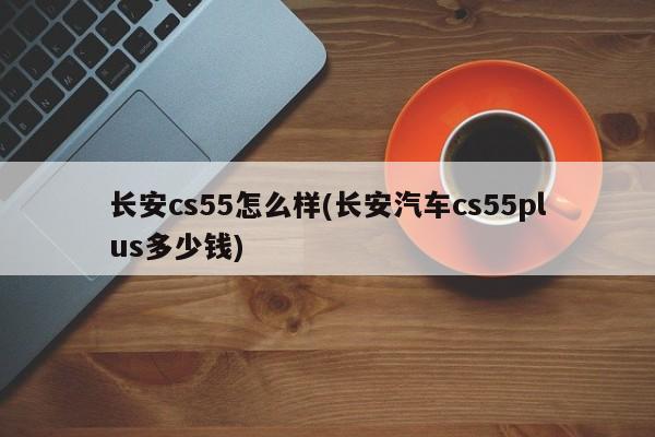 长安cs55怎么样(长安汽车cs55plus多少钱)