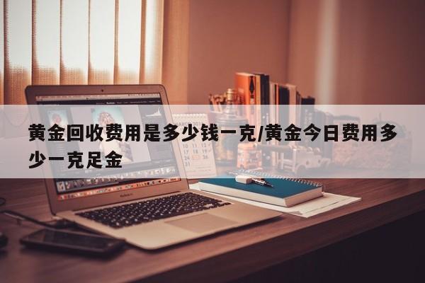 黄金回收费用是多少钱一克/黄金今日费用多少一克足金
