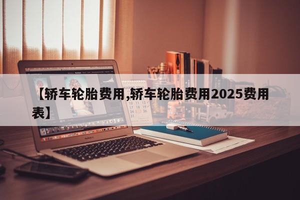 【轿车轮胎费用,轿车轮胎费用2025费用表】