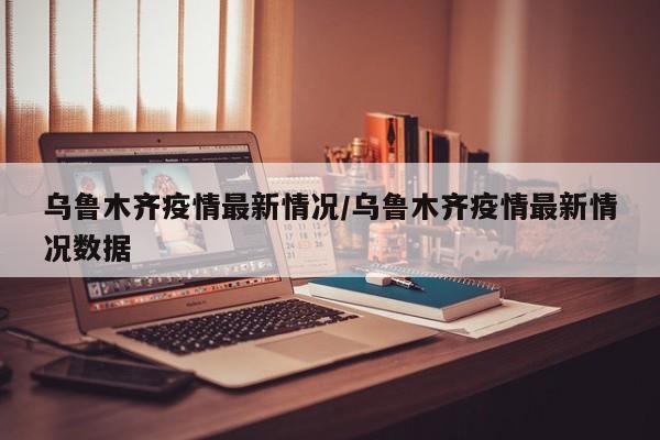 乌鲁木齐疫情最新情况/乌鲁木齐疫情最新情况数据