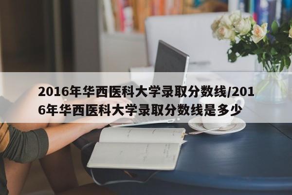2016年华西医科大学录取分数线/2016年华西医科大学录取分数线是多少